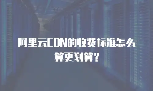 阿里云CDN的收费标准怎么算更划算？