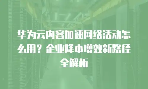 华为云内容加速网络活动怎么用？企业降本增效新路径全解析
