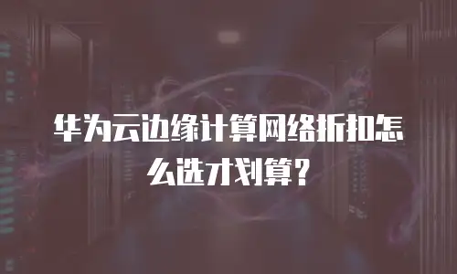 华为云边缘计算网络折扣怎么选才划算？
