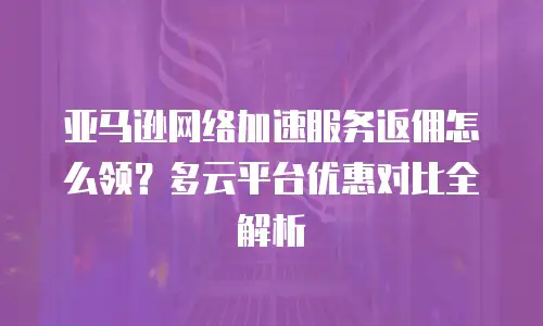 亚马逊网络加速服务返佣怎么领？多云平台优惠对比全解析