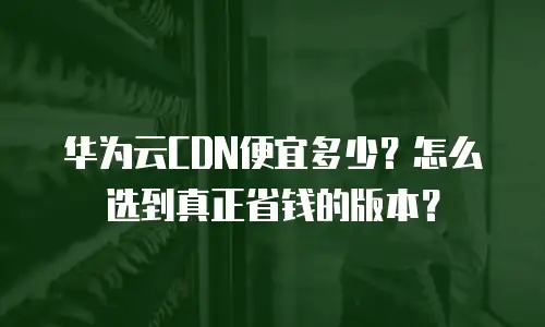 华为云CDN便宜多少？怎么选到真正省钱的版本？