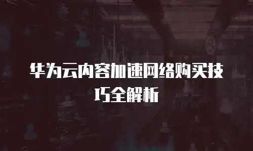 华为云内容加速网络购买技巧全解析