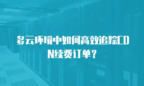 多云环境中如何高效追踪CDN续费订单？