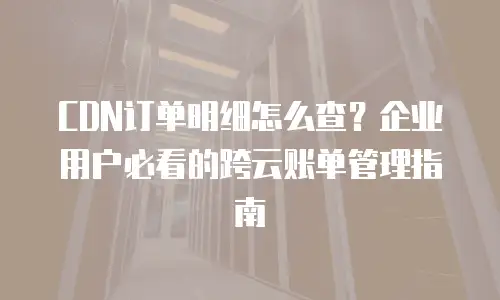 CDN订单明细怎么查？企业用户必看的跨云账单管理指南