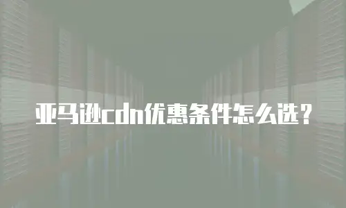 亚马逊cdn优惠条件怎么选？