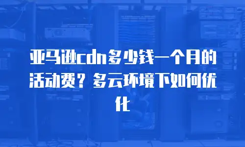 亚马逊cdn多少钱一个月的活动费？多云环境下如何优化