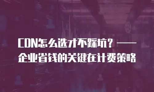 CDN怎么选才不踩坑？&mdash;&mdash;企业省钱的关键在计费策略