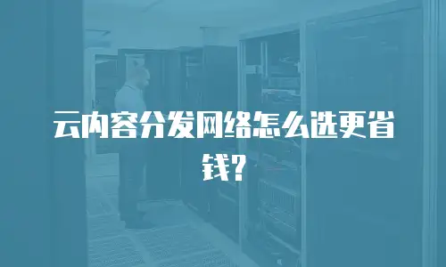 云内容分发网络怎么选更省钱？
