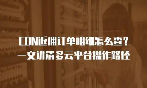 CDN返佣订单明细怎么查？一文讲清多云平台操作路径
