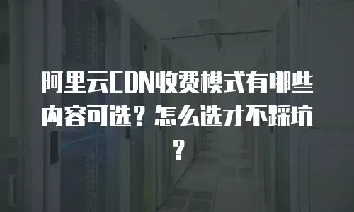 阿里云CDN收费模式有哪些内容可选？怎么选才不踩坑？