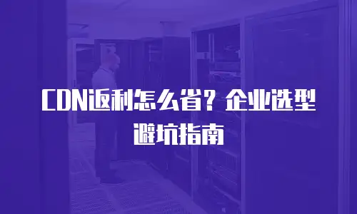 CDN返利怎么省？企业选型避坑指南