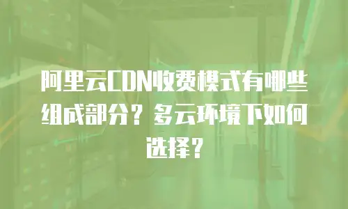 阿里云CDN收费模式有哪些组成部分？多云环境下如何选择？