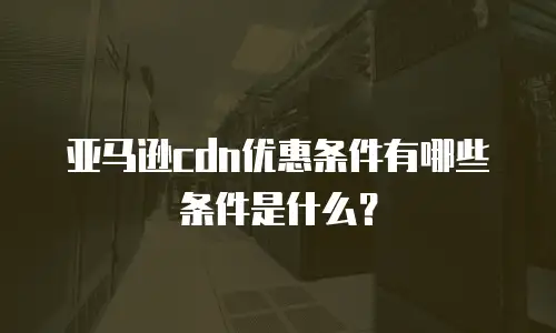 亚马逊cdn优惠条件有哪些条件是什么？