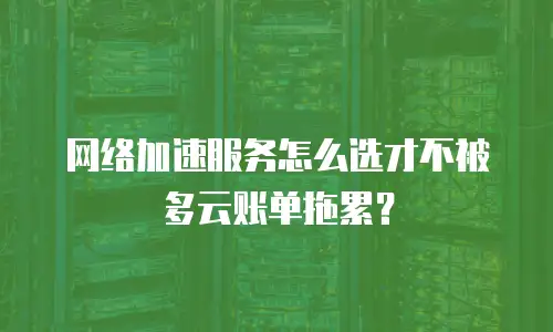 网络加速服务怎么选才不被多云账单拖累？