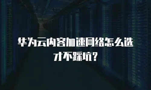 华为云内容加速网络怎么选才不踩坑？