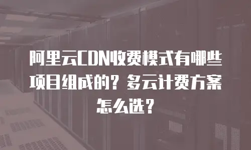 阿里云CDN收费模式有哪些项目组成的？多云计费方案怎么选？
