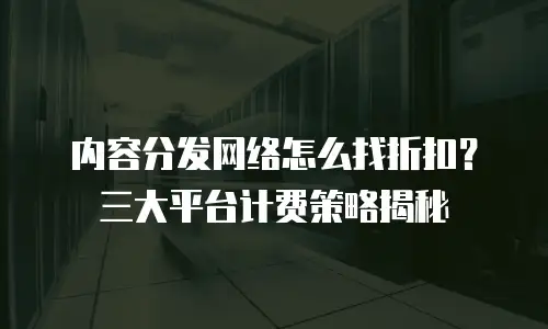 内容分发网络怎么找折扣？三大平台计费策略揭秘