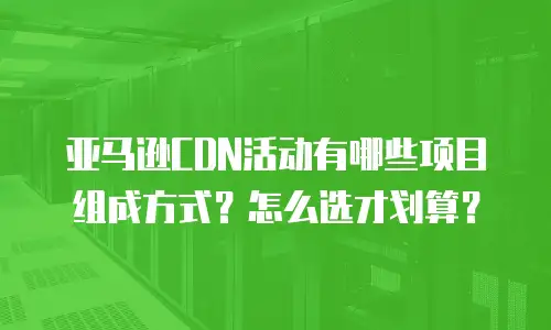 亚马逊CDN活动有哪些项目组成方式？怎么选才划算？