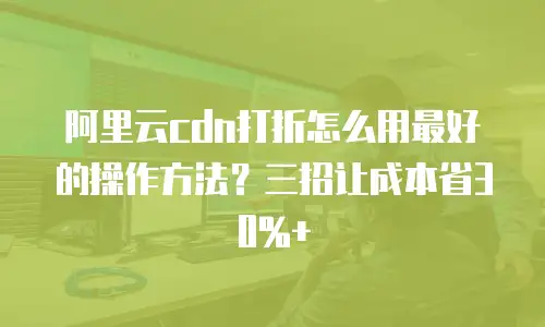 阿里云cdn打折怎么用最好的操作方法？三招让成本省30%+