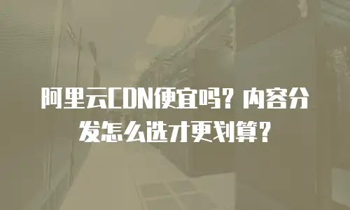 阿里云CDN便宜吗？内容分发怎么选才更划算？