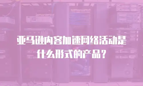 亚马逊内容加速网络活动是什么形式的产品？