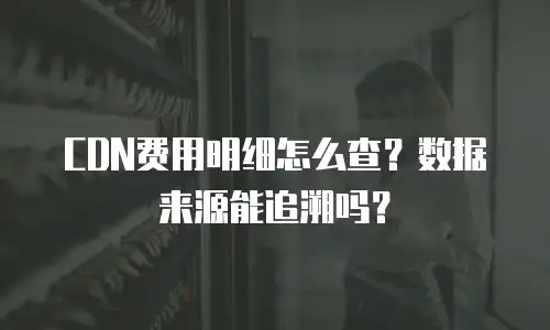 CDN费用明细怎么查？数据来源能追溯吗？