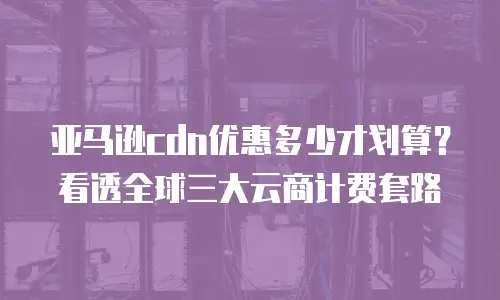亚马逊cdn优惠多少才划算？看透全球三大云商计费套路