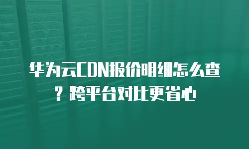华为云CDN报价明细怎么查？跨平台对比更省心