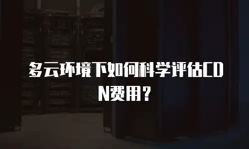多云环境下如何科学评估CDN费用？