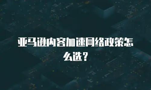 亚马逊内容加速网络政策怎么选？