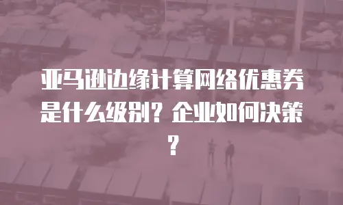 亚马逊边缘计算网络优惠券是什么级别？企业如何决策？