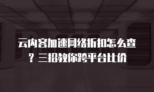 云内容加速网络折扣怎么查？三招教你跨平台比价