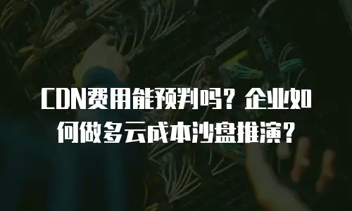CDN费用能预判吗？企业如何做多云成本沙盘推演？