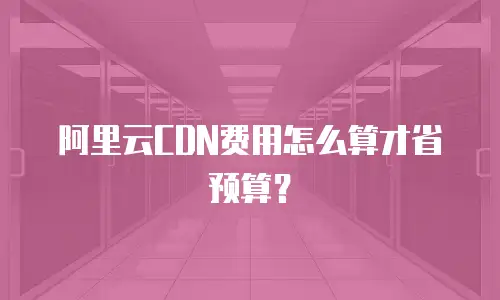 阿里云CDN费用怎么算才省预算？