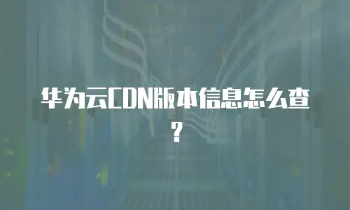 华为云CDN版本信息怎么查？