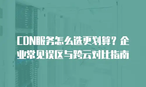 CDN服务怎么选更划算？企业常见误区与跨云对比指南