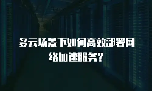 多云场景下如何高效部署网络加速服务？