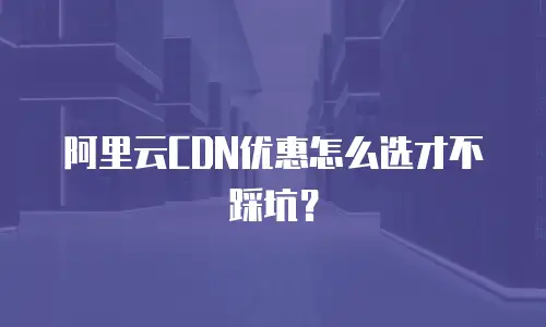 阿里云CDN优惠怎么选才不踩坑？