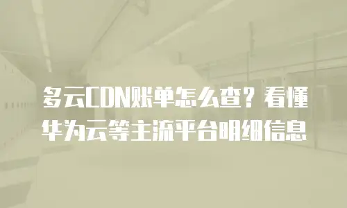 多云CDN账单怎么查？看懂华为云等主流平台明细信息