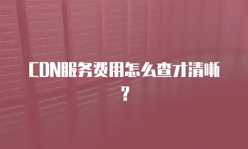 CDN服务费用怎么查才清晰？