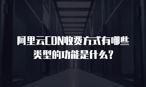 阿里云CDN收费方式有哪些类型的功能是什么？