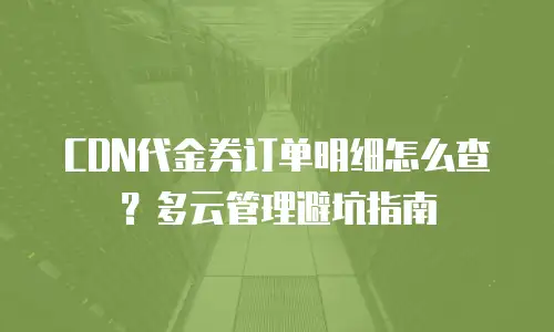 CDN代金券订单明细怎么查？多云管理避坑指南