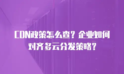 CDN政策怎么查？企业如何对齐多云分发策略？
