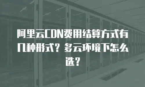 阿里云CDN费用结算方式有几种形式？多云环境下怎么选？