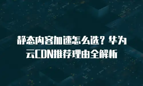 静态内容加速怎么选？华为云CDN推荐理由全解析