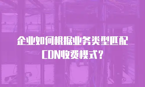 企业如何根据业务类型匹配CDN收费模式？