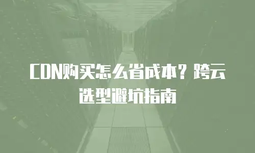 CDN购买怎么省成本？跨云选型避坑指南