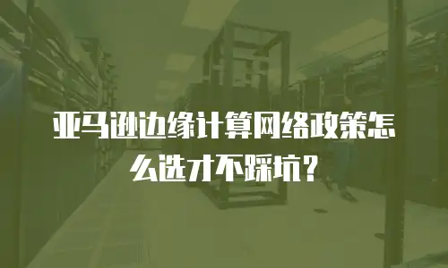 亚马逊边缘计算网络政策怎么选才不踩坑？