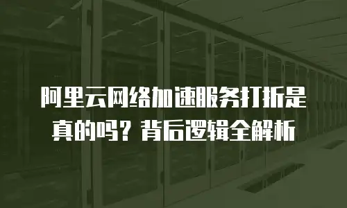 阿里云网络加速服务打折是真的吗？背后逻辑全解析