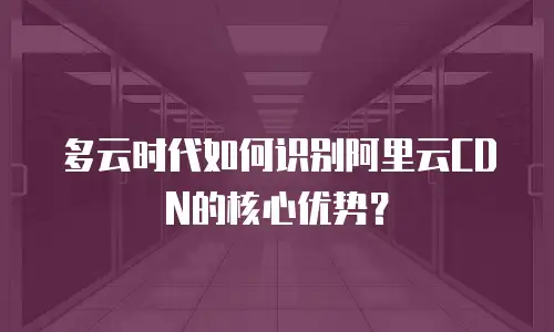 多云时代如何识别阿里云CDN的核心优势？